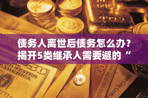 济南债务人离世后债务怎么办？揭开5类继承人需要避的“坑”