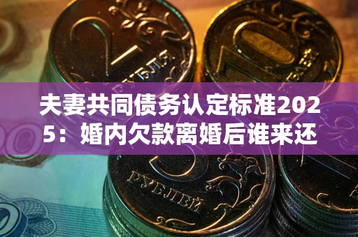 济南夫妻共同债务认定标准2025:婚内欠款离婚后谁来还? 济南夫妻共同债务认定标准2025:婚内欠款离婚后谁来还?