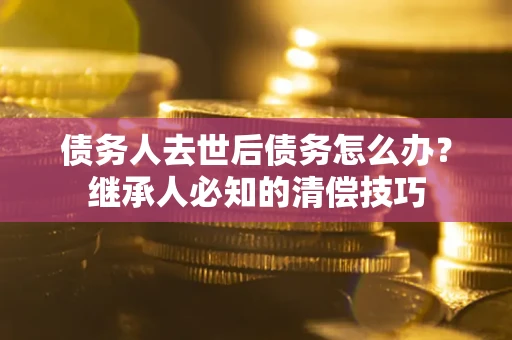 济南债务人去世后债务怎么办？继承人必知的清偿技巧