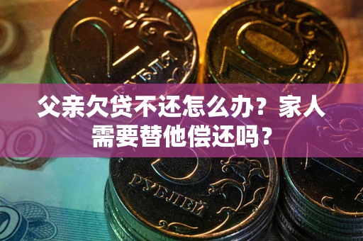 济南父亲欠贷不还怎么办？家人需要替他偿还吗？
